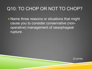 Q10: TO CHOP OR NOT TO CHOP?
Name three reasons or situations that might
cause you to consider conservative (non-
operative) management of oesophageal
rupture.
[3 points]
 