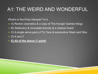 A1: THE WEIRD AND WONDERFUL
What’s in the Prize Hamper? Is it:
 A) Revlon cosmetics & a copy of The Hunger Games trilogy
 B) Stationery & chocolate biscuits & a cheese board
 C) A single serve pack of Tic Tacs & automotive Wash and Wax
 D) A and C
 E) All of the above (1 point)
 