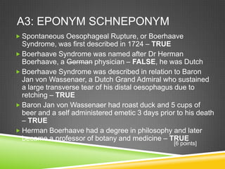 A3: EPONYM SCHNEPONYM
 Spontaneous Oesophageal Rupture, or Boerhaave
Syndrome, was first described in 1724 – TRUE
 Boerhaave Syndrome was named after Dr Herman
Boerhaave, a German physician – FALSE, he was Dutch
 Boerhaave Syndrome was described in relation to Baron
Jan von Wassenaer, a Dutch Grand Admiral who sustained
a large transverse tear of his distal oesophagus due to
retching – TRUE
 Baron Jan von Wassenaer had roast duck and 5 cups of
beer and a self administered emetic 3 days prior to his death
– TRUE
 Herman Boerhaave had a degree in philosophy and later
became a professor of botany and medicine – TRUE
[6 points]
 