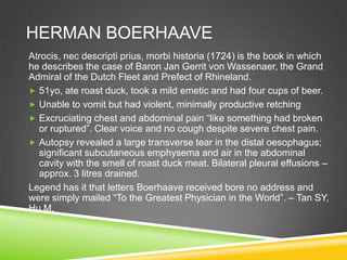 HERMAN BOERHAAVE
Atrocis, nec descripti prius, morbi historia (1724) is the book in which
he describes the case of Baron Jan Gerrit von Wassenaer, the Grand
Admiral of the Dutch Fleet and Prefect of Rhineland.
 51yo, ate roast duck, took a mild emetic and had four cups of beer.
 Unable to vomit but had violent, minimally productive retching
 Excruciating chest and abdominal pain “like something had broken
or ruptured”. Clear voice and no cough despite severe chest pain.
 Autopsy revealed a large transverse tear in the distal oesophagus;
significant subcutaneous emphysema and air in the abdominal
cavity with the smell of roast duck meat. Bilateral pleural effusions –
approx. 3 litres drained.
Legend has it that letters Boerhaave received bore no address and
were simply mailed “To the Greatest Physician in the World”. – Tan SY,
Hu M.
 