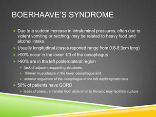 BOERHAAVE’S SYNDROME
 Due to a sudden increase in intraluminal pressures, often due to
violent vomiting or retching, may be related to heavy food and
alcohol intake
 Usually longitudinal (cases reported range from 0.6-8.9cm long)
 >90% occur in the lower 1/3 of the oesophagus
 >90% are in the left posterolateral region
 lack of adjacent supporting structures,
 thinner musculature in the lower oesophagus and
 anterior angulation of the oesophagus at the left diaphragmatic crus
 50% of patients have GORD
 Ease of pressure transfer from abdominal to thoracic may facilitate rupture
 
