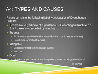 A4: TYPES AND CAUSES
Please complete the following list of types/causes of Oesophageal
Rupture:
 Boerhaave’s Syndrome of “Spontaneous” Oesophageal Rupture n.b.
3 in 4 cases are preceded by vomiting
 Trauma
 Blunt (rare – may be related to intraabdominal crush/pressure increase)
 Penetrating (almost all traumas)
 Iatrogenic
 Endoscopy (most common cause overall)
 Post Op
 Other
 Includes caustic, peptic ulcers, foreign body, aortic pathology, diseases of
oesophagus
[6 points]
 