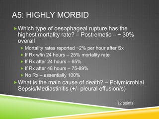 A5: HIGHLY MORBID
Which type of oesophageal rupture has the
highest mortality rate? – Post-emetic – ~ 30%
overall
 Mortality rates reported ~2% per hour after Sx
 If Rx w/in 24 hours – 25% mortality rate
 If Rx after 24 hours – 65%
 If Rx after 48 hours – 75-89%
 No Rx – essentially 100%
What is the main cause of death? – Polymicrobial
Sepsis/Mediastinitis (+/- pleural effusion/s)
[2 points]
 