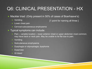 Q6: CLINICAL PRESENTATION - HX
 Mackler triad: (Only present in 50% of cases of Boerhaave’s)
 Vomiting
 Lower chest pain
 Cervical subcutaneous emphysema
 Typical symptoms can include:
 Pain – variable location – lower anterior chest or upper abdomen most common;
may have back or neck pain. May be unable to lie flat due to pain.
 Vomiting
 Subcutaneous emphysema
 Dysphagia or odynophagia; dysphonia
 Dyspnoea
 GI bleed
[1 point for naming all three ]
 