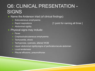 Q6: CLINICAL PRESENTATION -
SIGNS
 Name the Anderson triad (of clinical findings):
 Subcutaneous emphysema
 Rapid respirations
 Abdominal rigidity
 Physical signs may include:
 Fever
 Crepitus/subcutaneous emphysema
 Tachycardia, shock
 Tachypnoea, cyanosis, altered WOB
 Upper abdominal rigidity/signs of perforation/acute abdomen
 Local tenderness
 Pleural effusions, pneumothorax
[1 point for naming all three ]
 