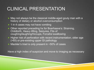 CLINICAL PRESENTATION
 May not always be the classical middle-aged gouty man with a
history of dietary or alcohol overconsumption
 1 in 4 cases may not have vomiting
 Other reported preceding hx for Boerhaave’s: Straining,
Childbirth, Heavy lifting, Seizures, Fits of
coughing/laughing/hiccups, Forceful swallowing
 Higher risk of perforation with recent instrumentation, older age
(>65) or pre-existing upper GI pathology
 Mackler’s triad is only present in ~50% of cases
Have a high index of suspicion and move to imaging as necessary
 