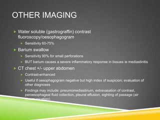 OTHER IMAGING
 Water soluble (gastrograffin) contrast
fluoroscopy/oesophagogram
 Sensitivity 60-75%
 Barium swallow
 Sensitivity 90% for small perforations
 BUT barium causes a severe inflammatory response in tissues ie mediastinitis
 CT chest +/- upper abdomen
 Contrast-enhanced
 Useful if oesophagogram negative but high index of suspicion; evaluation of
other diagnoses
 Findings may include: pneumomediastinum, extravasation of contrast,
peroesophageal fluid collection, pleural effusion, sighting of passage (air
communication)
 
