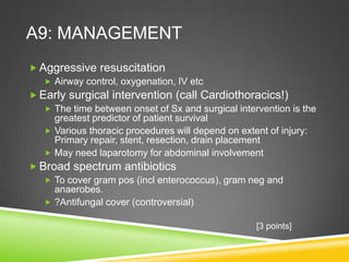 A9: MANAGEMENT
 Aggressive resuscitation
 Airway control, oxygenation, IV etc
 Early surgical intervention (call Cardiothoracics!)
 The time between onset of Sx and surgical intervention is the
greatest predictor of patient survival
 Various thoracic procedures will depend on extent of injury:
Primary repair, stent, resection, drain placement
 May need laparotomy for abdominal involvement
 Broad spectrum antibiotics
 To cover gram pos (incl enterococcus), gram neg and
anaerobes.
 ?Antifungal cover (controversial)
[3 points]
 