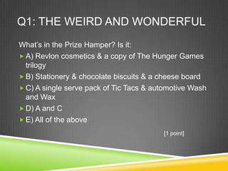 Q1: THE WEIRD AND WONDERFUL
What’s in the Prize Hamper? Is it:
 A) Revlon cosmetics & a copy of The Hunger Games
trilogy
 B) Stationery & chocolate biscuits & a cheese board
 C) A single serve pack of Tic Tacs & automotive Wash
and Wax
 D) A and C
 E) All of the above
[1 point]
 