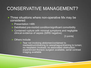 CONSERVATIVE MANAGEMENT?
 Three situations where non-operative Mx may be
considered:
 Presentation >48h
 Debilitated pre-morbid condition/significant comorbidity
 Contained rupture with minimal symptoms and negligible
clinical evidence of sepsis (SIRS negative)
 Others include
 Tear not involving abdomen/contained to
mediastinum/draining to oesophagus/draining to lumen;
no neoplasm involved; no associated obstruction;
experienced thoracic surgeon available; serial contrast
imaging available
[3 points]
 