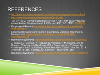 REFERENCES
 http://www.instantanatomy.net/thorax/areas/oesophagus/relations.html
 http://www.whonamedit.com/doctor.cfm/2404.html
 Tan SY, Hu M. Hermann Boerhaave (1668-1738): 18th century teacher
extraordinaire. Singapore Med J. 2004 Jan;45(1):3-5. PMID: 14976574
 Esophageal Rupture http://emedicine.medscape.com/article/425410-
overview#a03
 Esophageal Rupture and Tears in Emergency Medicine Treatment &
Management http://emedicine.medscape.com/article/775165-
treatment#a1126
 Boerhaave Syndrome http://lifeinthefastlane.com/pulmonary-puzzle-003/
 J. Spapen, J. De Regt, K. Nieboer, G. Verfaillie, P. M. Honoré, and H.
Spapen, “Boerhaave's Syndrome: Still a Diagnostic and Therapeutic
Challenge in the 21st Century,” Case Reports in Critical Care, vol. 2013,
Article ID 161286, 4 pages, 2013. doi:10.1155/2013/161286
 Boerhaave Syndrome http://radiopaedia.org/articles/boerhaave-syndrome
 
