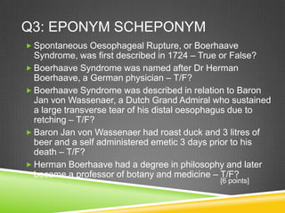 Q3: EPONYM SCHEPONYM
 Spontaneous Oesophageal Rupture, or Boerhaave
Syndrome, was first described in 1724 – True or False?
 Boerhaave Syndrome was named after Dr Herman
Boerhaave, a German physician – T/F?
 Boerhaave Syndrome was described in relation to Baron
Jan von Wassenaer, a Dutch Grand Admiral who sustained
a large transverse tear of his distal oesophagus due to
retching – T/F?
 Baron Jan von Wassenaer had roast duck and 3 litres of
beer and a self administered emetic 3 days prior to his
death – T/F?
 Herman Boerhaave had a degree in philosophy and later
became a professor of botany and medicine – T/F?
[6 points]
 