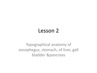 Lesson 2
Topographical anatomy of
oesophegus, stomach, of liver, gall
bladder &pancreas
 