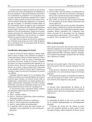 304

Les bases fortes provoquent les lésions les plus sévères
sous forme d’une nécrose de liquéfaction de l’épithélium et
de la sous-muqueuse. L’absence de formation d’escarre favorise la pénétration en profondeur vers la musculeuse avec
un risque important de perforation pariétale [5,6]. L’aspect
solide ou visqueux entraîne des lésions plus intenses en raison d’un temps de contact plus important avec la muqueuse
que pour les liquides. La destruction tissulaire durant les
24 à 48 premières heures est aggravée par la surinfection
bactérienne. L’élimination des tissus nécrosés apparaît deux
semaines après l’exposition, avec disparition de l’œdème et
apparition d’une néovascularisation. À partir de la troisième
semaine surviennent des remaniements fibreux cicatriciels
responsables d’adhérences, voire de sténoses. La réépithélialisation se poursuit jusqu’à la sixième semaine.
Les acides forts provoquent une nécrose de coagulation
avec formation d’une escarre qui limite l’effet de pénétration en profondeur [7,8]. Ils provoquent plutôt des lésions
gastriques et duodénales.

Classification endoscopique des lésions
Le degré de sévérité des lésions digestives initiales conditionne la prise en charge. Cette évaluation est optimale si
l’endoscopie digestive haute est réalisée dans les 6 à 24 heures après l’ingestion. Avant six heures, l’endoscopie peut
sous-évaluer les lésions. Au-delà de 24 heures, l’endoscopie expose à un risque de perforation plus important en cas
de lésions sévères. Bien qu’il n’existe que peu de données
précises sur ce point, on peut considérer que l’endoscopie
est déconseillée au-delà de 24 heures après l’exposition au
caustique, et dans ce cas doit être très prudente et si possible
sous sédation.
Cependant, plusieurs auteurs [9–11] ont proposé, chez
l’enfant, de ne réaliser une endoscopie digestive que lorsqu’il
existe des signes cliniques, soit mineurs (lésions orales ou
oropharyngées, vomissements), soit majeurs (dyspnée, dysphagie, hypersialorrhée, hématémèse). En effet, en analyse
multivariée, la présence de symptômes cliniques est le seul
facteur prédictif de lésions sévères de l’œsophage [11].
La classification la plus couramment utilisée comporte
trois principaux stades de gravité croissante [12] :
●● stade 0 : normal ;
●● stade 1 : érythème, œdème ;
●● stade 2a : ulcérations superficielles, fausses membranes,
hémorragies muqueuses ;
●● stade 2b : ulcérations creusantes et confluentes ;
●● stade 3a : nécrose focale (non circonférentielle) ;
●● stade 3b : nécrose diffuse (circonférentielle) ;
●● un quatrième stade est utilisé par certains auteurs, correspondant à une modification de cette classification :
perforation.

Acta Endosc. (2011) 41:303-308

De plus, il faut noter que :
tous les enfants ayant des brûlures circonférentielles de
l’œsophage ont nécessité une intervention chirurgicale
alors qu’elle n’a pas été nécessaire chez les enfants n’ayant
que des lésions minimes (pas d’ulcération) [13] ;
●● chez l’adulte, les lésions de stade 3b peuvent atteindre
30 % des patients du fait du caractère intentionnel et du
volume ingéré [14].
Ce stade lésionnel était associé à une durée d’hospitalisation plus longue, à l’admission en unité de soins intensifs, à la
survenue de sténose et de complications systémiques (pneumopathies, détresse respiratoire) [14]. L’apparition d’une
sténose concernait 24 % des patients avec une fréquence
croissante selon le stade lésionnel : 3,6 % au stade 2a ; 14,5 %
au stade 2b ; 28,2 % au stade 3a et 53,7 % au stade 3b.
●●

Prise en charge initiale
Elle n’est pas consensuelle, mais elle doit se faire en milieu
spécialisé comportant un accès rapide à une structure de réanimation (si la clinique l’exige) et à un plateau technique
adapté (endoscopie ORL, bronchique, digestive, chirurgie).
Une évaluation psychiatrique du patient doit être réalisée
chez l’adolescent et l’adulte.
Générale
Quel que soit le produit ingéré, il faut laver les yeux et la
face à l’eau stérile, retirer les vêtements imprégnés et laisser
à jeun.
Il faut proscrire l’absorption de liquide ou de produits
« neutralisants », les vomissements provoqués et les lavages
gastriques.
Il est important de récupérer un échantillon du produit en
cause afin d’en préciser la nature (si elle n’est pas connue)
avec l’aide du centre antipoison le plus proche.
Clinique
La présence d’une hypersialorrhée, de brûlures de la
muqueuse buccale et d’une hyperleucocytose est habituellement associée à des lésions œsogastriques supérieures au
stade 2b [15].
Paraclinique
La radiographie de thorax de face avec un cliché centré
sur les coupoles diaphragmatiques est systématiquement
demandée.
L’évaluation des lésions doit être réalisée de préférence sous anesthésie générale et surtout quand il existe
des signes cliniques majeurs prédictifs de lésions sévères

 