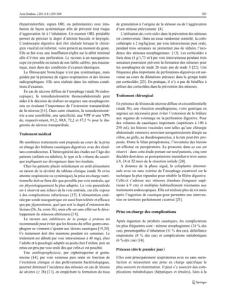 Acta Endosc. (2011) 41:303-308

(hypersialorrhée, signes ORL ou pulmonaires) avec intubation de façon systématique afin de prévenir tout risque
d’aggravation lié à l’inhalation. Un examen ORL préalable
permet de préciser le degré d’atteinte buccale et laryngée.
L’endoscopie digestive doit être réalisée lorsque le chirurgien viscéral est informé, voire présent au moment du geste.
Elle se fait avec une insufflation réglée sur le débit minimal
afin d’éviter une perforation. Le recours à un nasogastroscope est possible en raison de son faible calibre, peu traumatique, mais dans des conditions d’examen identiques.
La fibroscopie bronchique n’est pas systématique, mais
guidée par la présence de signes respiratoires et des lésions
radiographiques. Elle sera réalisée dans les mêmes conditions d’examen.
En cas de nécrose diffuse de l’œsophage (stade 3b endoscopique), la tomodensitométrie thoracoabdominale peut
aider à la décision de réaliser en urgence une œsophagectomie en évaluant l’importance de l’extension transpariétale
de la nécrose [16]. Dans cette situation, la tomodensitométrie a une sensibilité, une spécificité, une VPP et une VPN
de, respectivement, 81,2, 80,8, 72,2 et 87,5 % pour le diagnostic de nécrose transpariétale.
Traitement médical
De nombreux traitements sont proposés au cours de la prise
en charge des brûlures caustiques digestives avec des résultats contradictoires. L’hétérogénéité des études sur l’âge des
patients (enfants ou adultes), le type et le volume du caustique expliquent ces divergences dans les résultats.
Chez les patients placés initialement en arrêt alimentaire
en raison de la sévérité du tableau clinique (stade 3b et/ou
atteinte respiratoire ou systémique), la prise en charge nutritionnelle doit se faire dès que possible par voie entérale, qui
est physiologiquement la plus adaptée. La voie parentérale
est à réserver aux échecs de la voie entérale, car elle expose
à des complications infectieuses [17]. L’alimentation entérale par sonde nasogastrique est aussi bien tolérée et efficace
que par jéjunostomie, quel que soit le degré d’extension des
lésions (2b, 3a, voire 3b), mais elle est sans effet sur le développement de sténoses ultérieures [18].
Le recours aux inhibiteurs de la pompe à protons est
recommandé pour éviter que les lésions du reflux gastro-œsophagien ne viennent s’ajouter aux lésions caustiques [19,20].
Ce traitement doit être maintenu pendant six semaines. Le
traitement est débuté par voie intraveineuse à 40 mg/j, chez
l’adulte et la posologie adaptée au poids chez l’enfant, puis un
relais est pris par voie orale dès que celle-ci est possible.
Une antibioprophylaxie, par céphalosporine et gentamicine [14], par voie veineuse puis orale en fonction de
l’évolution clinique et des prélèvements bactériologiques,
pourrait diminuer l’incidence des sténoses en cas de lésions
de sévères (≥ 2b) [21], en empêchant la formation du tissu

305

de granulation à l’origine de la sténose ou de l’aggravation
d’une sténose préexistante [4].
L’utilisation de corticoïdes dans la prévention des sténoses
est controversée. Dans un essai randomisé contrôlé, la corticothérapie à 2 mg/kg/jour, par voie intraveineuse puis orale,
pendant trois semaines ne permettait pas de réduire l’incidence des sténoses œsophagiennes [13]. Les corticoïdes à
forte dose (1 g/1,73 m2) par voie intraveineuse pendant trois
semaines pourraient prévenir la formation des sténoses pour
les œsophagites de stade 2b mais pas de stade 3 [22]. Une
fréquence plus importante de perforations digestives est survenue au cours de dilatations précoces dans le groupe traité
par corticoïdes [23]. En pratique, il n’y a pas de bénéfice à
utiliser des corticoïdes dans la prévention des sténoses.
Traitement chirurgical
En présence de lésions de nécrose diffuse et circonférentielle
(stade 3b), une résection œsophagienne, voire gastrique en
urgence est nécessaire pour éviter l’extension de la brûlure
aux organes de voisinage ou la perforation digestive. Pour
des volumes de caustiques importants (supérieurs à 100 à
250 ml), les lésions viscérales sont telles qu’une chirurgie
abdominale extensive associant œsogastrectomie élargie au
côlon, au grêle, au duodénopancréas, à la rate peut être proposée. Outre le bilan préopératoire, l’inventaire des lésions
est effectué en peropératoire. Le pronostic dans ce cas est
réservé : dans cette étude portant sur neuf patients, cinq sont
décédés dont deux en postopératoire immédiat et trois autres
à 8, 24 et 32 mois de la résection initiale [24].
À distance de la phase aiguë, la coloplastie rétrosternale avec ou sans exérèse de l’œsophage cicatriciel est la
technique la plus répandue pour rétablir la filière digestive.
Celle-ci s’adresse aux sténoses étendues (longueur supérieure à 9 cm) et multiples habituellement résistantes aux
traitements endoscopiques. Elle est réalisée plus de six mois
après l’ingestion de caustique pour permettre une intervention en territoire parfaitement cicatrisé [25].

Prise en charge des complications
Après ingestion de produits caustiques, les complications
les plus fréquentes sont : sténose œsophagienne (24 % des
cas), pneumopathie d’inhalation (11 % des cas), défaillance
respiratoire (8 % des cas) et complications métaboliques
(6 % des cas) [14].
Précoces (dès le premier jour)
Elles sont principalement respiratoires avec ou sans surinfection et nécessitent une prise en charge spécifique le
plus souvent en réanimation. Il peut s’y associer des complications métaboliques (hépatiques et rénales), liées à la

 