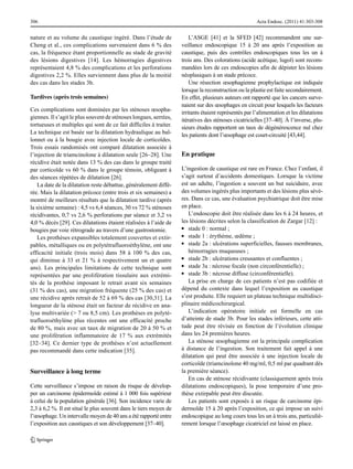 306

nature et au volume du caustique ingéré. Dans l’étude de
Cheng et al., ces complications survenaient dans 6 % des
cas, la fréquence étant proportionnelle au stade de gravité
des lésions digestives [14]. Les hémorragies digestives
représentaient 4,8 % des complications et les perforations
digestives 2,2 %. Elles surviennent dans plus de la moitié
des cas dans les stades 3b.
Tardives (après trois semaines)
Ces complications sont dominées par les sténoses œsophagiennes. Il s’agit le plus souvent de sténoses longues, serrées,
tortueuses et multiples qui sont de ce fait difficiles à traiter.
La technique est basée sur la dilatation hydraulique au ballonnet ou à la bougie avec injection locale de corticoïdes.
Trois essais randomisés ont comparé dilatation associée à
l’injection de triamcinolone à dilatation seule [26–28]. Une
récidive était notée dans 13 % des cas dans le groupe traité
par corticoïde vs 60 % dans le groupe témoin, obligeant à
des séances répétées de dilatation [26].
La date de la dilatation reste débattue, généralement différée. Mais la dilatation précoce (entre trois et six semaines) a
montré de meilleurs résultats que la dilatation tardive (après
la sixième semaine) : 4,5 vs 6,4 séances, 30 vs 72 % sténoses
récidivantes, 0,7 vs 2,6 % perforations par séance et 3,2 vs
4,0 % décès [29]. Ces dilatations étaient réalisées à l’aide de
bougies par voie rétrograde au travers d’une gastrostomie.
Les prothèses expansibles totalement couvertes et extirpables, métalliques ou en polytétrafluoroéthylène, ont une
efficacité initiale (trois mois) dans 58 à 100 % des cas,
qui diminue à 33 et 21 % à respectivement un et quatre
ans). Les principales limitations de cette technique sont
représentées par une prolifération tissulaire aux extrémités de la prothèse imposant le retrait avant six semaines
(31 % des cas), une migration fréquente (25 % des cas) et
une récidive après retrait de 52 à 69 % des cas [30,31]. La
longueur de la sténose était un facteur de récidive en analyse multivariée (> 7 ou 8,5 cm). Les prothèses en polytétrafluoroéthylène plus récentes ont une efficacité proche
de 80 %, mais avec un taux de migration de 20 à 50 % et
une prolifération inflammatoire de 17 % aux extrémités
[32–34]. Ce dernier type de prothèses n’est actuellement
pas recommandé dans cette indication [35].

Surveillance à long terme
Cette surveillance s’impose en raison du risque de développer un carcinome épidermoïde estimé à 1 000 fois supérieur
à celui de la population générale [36]. Son incidence varie de
2,3 à 6,2 %. Il est situé le plus souvent dans le tiers moyen de
l’œsophage. Un intervalle moyen de 40 ans a été rapporté entre
l’exposition aux caustiques et son développement [37–40].

Acta Endosc. (2011) 41:303-308

L’ASGE [41] et la SFED [42] recommandent une surveillance endoscopique 15 à 20 ans après l’exposition au
caustique, puis des contrôles endoscopiques tous les un à
trois ans. Des colorations (acide acétique, lugol) sont recommandées lors de ces endoscopies afin de dépister les lésions
néoplasiques à un stade précoce.
Une résection œsophagienne prophylactique est indiquée
lorsque la reconstruction ou la plastie est faite secondairement.
En effet, plusieurs auteurs ont rapporté que les cancers survenaient sur des œsophages en circuit pour lesquels les facteurs
irritants étaient représentés par l’alimentation et les dilatations
itératives des sténoses cicatricielles [37–40]. À l’inverse, plusieurs études rapportent un taux de dégénérescence nul chez
les patients dont l’œsophage est court-circuité [43,44].

En pratique
L’ingestion de caustique est rare en France. Chez l’enfant, il
s’agit surtout d’accidents domestiques. Lorsque la victime
est un adulte, l’ingestion a souvent un but suicidaire, avec
des volumes ingérés plus importants et des lésions plus sévères. Dans ce cas, une évaluation psychiatrique doit être mise
en place.
L’endoscopie doit être réalisée dans les 6 à 24 heures, et
les lésions décrites selon la classification de Zargar [12] :
●● stade 0 : normal ;
●● stade 1 : érythème, œdème ;
●● stade 2a : ulcérations superficielles, fausses membranes,
hémorragies muqueuses ;
●● stade 2b : ulcérations creusantes et confluentes ;
●● stade 3a : nécrose focale (non circonférentielle) ;
●● stade 3b : nécrose diffuse (circonférentielle).
La prise en charge de ces patients n’est pas codifiée et
dépend du contexte dans lequel l’exposition au caustique
s’est produite. Elle requiert un plateau technique multidisciplinaire médicochirurgical.
L’indication opératoire initiale est formelle en cas
d’atteinte de stade 3b. Pour les stades inférieurs, cette attitude peut être révisée en fonction de l’évolution clinique
dans les 24 premières heures.
La sténose œsophagienne est la principale complication
à distance de l’ingestion. Son traitement fait appel à une
dilatation qui peut être associée à une injection locale de
corticoïde (triamcinolone 40 mg/ml, 0,5 ml par quadrant dès
la première séance).
En cas de sténose récidivante (classiquement après trois
dilatations endoscopiques), la pose temporaire d’une prothèse extirpable peut être discutée.
Les patients sont exposés à un risque de carcinome épidermoïde 15 à 20 après l’exposition, ce qui impose un suivi
endoscopique au long cours tous les un à trois ans, particulièrement lorsque l’œsophage cicatriciel est laissé en place.

 
