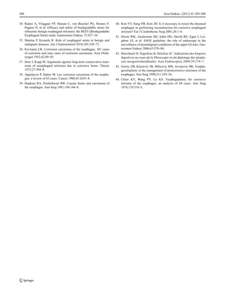 308
34. Repici A, Vleggaar FP, Hassan C, van Boeckel PG, Romeo F,
Pagano N, et al. Efficacy and safety of biodegradable stents for
refractory benign esophageal strictures: the BEST (Biodegradable
Esophageal Stent) study. Gastrointest Endosc 72:927–34.
35. Sharma P, Kozarek R. Role of esophageal stents in benign and
malignant diseases. Am J Gastroenterol 2010;105:258–73
36. Kiviranta UK. Corrosion carcinoma of the esophagus; 381 cases
of corrosion and nine cases of corrosion carcinoma. Acta Otolaryngol 1952;42:89–95.
37. Imre J, Kopp M. Arguments against long-term conservative treatment of oesophageal strictures due to corrosive burns. Thorax
1972;27:594–8.
38. Appelqvist P, Salmo M. Lye corrosion carcinoma of the esophagus: a review of 63 cases. Cancer 1980;45:2655–8.
39. Hopkins RA, Postlethwait RW. Caustic burns and carcinoma of
the esophagus. Ann Surg 1981;194:146–8.

Acta Endosc. (2011) 41:303-308
40. Kim YT, Sung SW, Kim JH. Is it necessary to resect the diseased
esophagus in performing reconstruction for corrosive esophageal
stricture? Eur J Cardiothorac Surg 2001;20:1–6.
41. Hirota WK, Zuckerman MJ, Adler DG, Davila RE, Egan J, Leighton JA, et al. ASGE guideline: the role of endoscopy in the
surveillance of premalignant conditions of the upper GI tract. Gastrointest Endosc 2006;63:570–80.
42. Heresbach D, Napoléon B, Delchier JC. Indications des biopsies
digestives au cours de la fibroscopie ou du dépistage des néoplasies œsogastroduodénales. Acta Endoscopica 2009;39:274–7.
43. Gerzic ZB, Knezevic JB, Milicevic MN, Jovanovic BK. Esophagocoloplasty in the management of postcorrosive strictures of the
esophagus. Ann Surg 1990;211:329–36.
44. Chien KY, Wang PY, Lu KS. Esophagoplasty for corrosive
stricutre of the esophagus: an analysis of 60 cases. Ann Surg
1974;179:510–5.

 