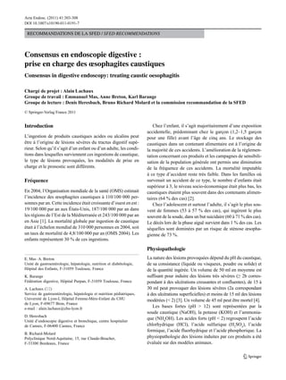 Acta Endosc. (2011) 41:303-308
DOI 10.1007/s10190-011-0191-7

Recommandations de la sFed / SFED RECOMMENDATIONS

Consensus en endoscopie digestive :
prise en charge des œsophagites caustiques
Consensus in digestive endoscopy: treating caustic oesophagitis
Chargé de projet : Alain Lachaux
Groupe de travail : Emmanuel Mas, Anne Breton, Karl Barange
Groupe de lecture : Denis Heresbach, Bruno Richard Molard et la commission recommandation de la SFED
© Springer-Verlag France 2011

Introduction
L’ingestion de produits caustiques acides ou alcalins peut
être à l’origine de lésions sévères du tractus digestif supérieur. Selon qu’il s’agit d’un enfant ou d’un adulte, les conditions dans lesquelles surviennent ces ingestions de caustique,
le type de lésions provoquées, les modalités de prise en
charge et le pronostic sont différents.

Fréquence
En 2004, l’Organisation mondiale de la santé (OMS) estimait
l’incidence des œsophagites caustiques à 110/100 000 personnes par an. Cette incidence était croissante d’ouest en est :
19/100 000 par an aux États-Unis, 187/100 000 par an dans
les régions de l’Est de la Méditerranée et 243/100 000 par an
en Asie [1]. La mortalité globale par ingestion de caustique
était à l’échelon mondial de 310 000 personnes en 2004, soit
un taux de mortalité de 4,8/100 000 par an (OMS 2004). Les
enfants représentent 30 % de ces ingestions.

Chez l’enfant, il s’agit majoritairement d’une exposition
accidentelle, prédominant chez le garçon (1,2–1,5 garçon
pour une fille) avant l’âge de cinq ans. Le stockage des
caustiques dans un contenant alimentaire est à l’origine de
la majorité de ces accidents. L’amélioration de la réglementation concernant ces produits et les campagnes de sensibilisation de la population générale ont permis une diminution
de la fréquence de ces accidents. La mortalité imputable
à ce type d’accident reste très faible. Dans les familles où
survenait un accident de ce type, le nombre d’enfants était
supérieur à 3, le niveau socio-économique était plus bas, les
caustiques étaient plus souvent dans des contenants alimentaires (64 % des cas) [2].
Chez l’adolescent et surtout l’adulte, il s’agit le plus souvent de femmes (53 à 57 % des cas), qui ingèrent le plus
souvent de la soude, dans un but suicidaire (60 à 71 % des cas).
Le décès lors de la phase aiguë survient dans 1 % des cas. Les
séquelles sont dominées par un risque de sténose œsophagienne de 73 %.

Physiopathologie
e. mas · a. Breton
Unité de gastroentérologie, hépatologie, nutrition et diabétologie,
Hôpital des Enfants, F-31059 Toulouse, France
K. Barange
Fédération digestive, Hôpital Purpan, F-31059 Toulouse, France
a. lachaux (*)
Service de gastroentérologie, hépatologie et nutrition pédiatriques,
Université de Lyon-I, Hôpital Femme-Mère-Enfant du CHU
de Lyon, F-69677 Bron, France
e-mail : alain.lachaux@chu-lyon.fr
d. Heresbach
Unité d’endoscopie digestive et bronchique, centre hospitalier
de Cannes, F-06400 Cannes, France
B. Richard‑molard
Polyclinique Nord-Aquitaine, 15, rue Claude-Boucher,
F-33300 Bordeaux, France

La nature des lésions provoquées dépend du pH du caustique,
de sa consistance (liquide ou visqueux, poudre ou solide) et
de la quantité ingérée. Un volume de 50 ml en moyenne est
suffisant pour induire des lésions très sévères (≥ 2b correspondant à des ulcérations creusantes et confluentes), de 15 à
30 ml peut provoquer des lésions sévères (2a correspondant
à des ulcérations superficielles) et moins de 15 ml des lésions
modérées (< 2) [3]. Un volume de 45 ml peut être mortel [4].
Les bases fortes (pH > 12) sont représentées par la
soude caustique (NaOH), la potasse (KOH) et l’ammoniaque (NH4OH). Les acides forts (pH < 2) regroupent l’acide
chlorhydrique (HCl), l’acide sulfurique (H2SO4), l’acide
formique, l’acide fluorhydrique et l’acide phosphorique. La
physiopathologie des lésions induites par ces produits a été
évaluée sur des modèles animaux.

 