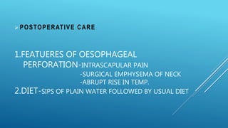 1.FEATUERES OF OESOPHAGEAL
PERFORATION-INTRASCAPULAR PAIN
-SURGICAL EMPHYSEMA OF NECK
-ABRUPT RISE IN TEMP.
2.DIET-SIPS OF PLAIN WATER FOLLOWED BY USUAL DIET
 POSTOPERATIVE CARE
 
