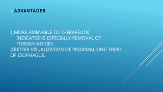 1.MORE AMENABLE TO THERAPEUTIC
INDICATIONS ESPECIALLY REMOVAL OF
FOREIGN BODIES.
2.BETTER VISUALIZATION OF PROXIMAL ONE-THIRD
OF ESOPHAGUS.
 ADVANTAGES
 