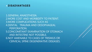 1.GENERAL ANAESTHESIA.
2.MORE COST AND MORBIDITY TO PATIENT.
3.MORE COMPLICATIONS SUCH AS
4.DENTAL TRAUMA AND OESOPHAGEAL
PERFORATION.
5.CONCOMITANT EXAMINATION OF STOMACH
AND INTESTINE NOT POSSIBLE.
6.NOT AMENABLE TO CASES OF TRISMUS OR
CERVICAL SPINE DEGENERATIVE DISEASES.
DISADVANTAGES
 