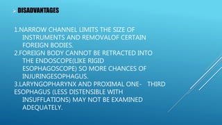 1.NARROW CHANNEL LIMITS THE SIZE OF
INSTRUMENTS AND REMOVALOF CERTAIN
FOREIGN BODIES.
2.FOREIGN BODY CANNOT BE RETRACTED INTO
THE ENDOSCOPE(LIKE RIGID
ESOPHAGOSCOPE) SO MORE CHANCES OF
INJURINGESOPHAGUS.
3.LARYNGOPHARYNX AND PROXIMAL ONE- THIRD
ESOPHAGUS (LESS DISTENSIBLE WITH
INSUFFLATIONS) MAY NOT BE EXAMINED
ADEQUATELY.
 DISADVANTAGES
 
