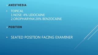  ANESTHESIA
• TOPICAL
1.NOSE: 4% LIDOCAINE
2.OROPHARYNX:20% BENZOCAINE
 POSITION
• SEATED POSITION FACING EXAMINER
 