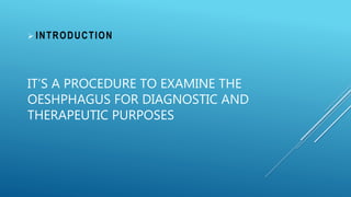 IT’S A PROCEDURE TO EXAMINE THE
OESHPHAGUS FOR DIAGNOSTIC AND
THERAPEUTIC PURPOSES
 INTRODUCTION
 