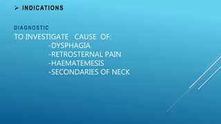 TO INVESTIGATE CAUSE OF:
-DYSPHAGIA
-RETROSTERNAL PAIN
-HAEMATEMESIS
-SECONDARIES OF NECK
DIAGNOSTIC
 INDICATIONS
 