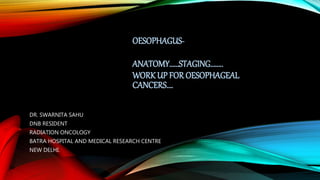OESOPHAGUS-
ANATOMY……STAGING……..
WORK UP FOR OESOPHAGEAL
CANCERS….
DR. SWARNITA SAHU
DNB RESIDENT
RADIATION ONCOLOGY
BATRA HOSPITAL AND MEDICAL RESEARCH CENTRE
NEW DELHI.
 