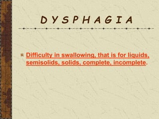 D Y S P H A G I A
Difficulty in swallowing, that is for liquids,
semisolids, solids, complete, incomplete.
 
