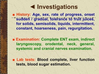 ◄ Investigations
■ History: Age, sex, rate of progress, onset
sudden / gradual, tolerance to fruit juices,
for solids, semisolids, liquids, intermittent,
constant, hoarseness, pain, regurgitation.
■ Examination: Complete ENT exam, indirect
laryngoscopy, orodental, neck, general,
systemic and cranial nerves examination.
■ Lab tests: Blood complete, liver function
tests, blood sugar estimation.
 