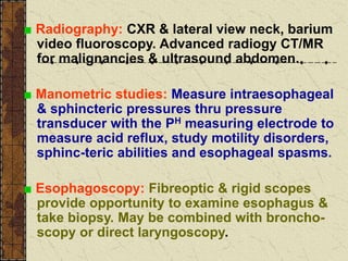 ■ Radiography: CXR & lateral view neck, barium
video fluoroscopy. Advanced radiogy CT/MR
for malignancies & ultrasound abdomen.
■ Manometric studies: Measure intraesophageal
& sphincteric pressures thru pressure
transducer with the PH measuring electrode to
measure acid reflux, study motility disorders,
sphinc-teric abilities and esophageal spasms.
■ Esophagoscopy: Fibreoptic & rigid scopes
provide opportunity to examine esophagus &
take biopsy. May be combined with broncho-
scopy or direct laryngoscopy.
 