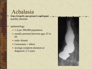 Achalasia
first clinically recognized esophageal
motility disorder
epidemiology
1-2 per 200,000 population
usually presents between ages 25 to
60
male=female
Caucasians > others
average symptom duration at
diagnosis: 2-5 years
 