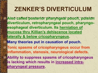 ZENKER’S DIVERTICULUM
Also called posterior pharyngeal pouch, pulsion
diverticulum, retropharyngeal pouch, pharyngo-
esophageal diverticulum. Its herniation of
mucosa thru Killian’s dehiscence located
laterally & below cricopharyngeus.
Many theories put in causation of pouch.
Tonic spasms of cricopharyngeus occur from
inflammation, stenosis, neurological defects.
Ability to suppress spasms of cricopharyngeus
is lacking which results in increased intra-
pharyngeal pressure.
 