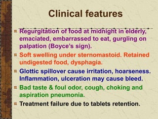 Clinical features
Regurgitation of food at midnight in elderly,
emaciated, embarrassed to eat, gurgling on
palpation (Boyce’s sign).
Soft swelling under sternomastoid. Retained
undigested food, dysphagia.
Glottic spillover cause irritation, hoarseness.
Inflammation, ulceration may cause bleed.
Bad taste & foul odor, cough, choking and
aspiration pneumonia.
Treatment failure due to tablets retention.
 