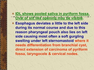 IDL shows pooled saliva in pyriform fossa.
Oval or slit like opening may be visible.
Esophagus deviates a little to the left side
during its normal course and due to this
reason pharyngeal pouch also lies on left
side causing most often a soft gurgling
swelling under left sternomastoid where it
needs differentiation from branchial cyst,
direct extension of carcinoma of pyriform
fossa, laryngocele & cervical nodes.
 