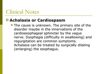 Clinical Notes
 Achalasia or Cardiospasm
 The cause is unknown. The primary site of the
disorder maybe in the innervations of the
cardioesophageal sphincter by the vagus
nerve. Dysphagia (difficulty in swallowing) and
regurgitation are common symptoms.
Achalasia can be treated by surgically dilating
(enlarging) the esophagus.
 
