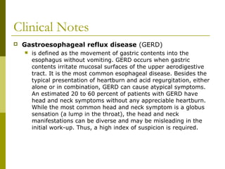 Clinical Notes
 Gastroesophageal reflux disease (GERD)
 is defined as the movement of gastric contents into the
esophagus without vomiting. GERD occurs when gastric
contents irritate mucosal surfaces of the upper aerodigestive
tract. It is the most common esophageal disease. Besides the
typical presentation of heartburn and acid regurgitation, either
alone or in combination, GERD can cause atypical symptoms.
An estimated 20 to 60 percent of patients with GERD have
head and neck symptoms without any appreciable heartburn.
While the most common head and neck symptom is a globus
sensation (a lump in the throat), the head and neck
manifestations can be diverse and may be misleading in the
initial work-up. Thus, a high index of suspicion is required.
 