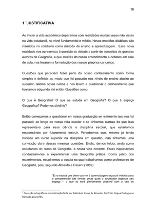 10



1 1JUSTIFICATIVA


Ao iniciar a vida acadêmica deparamos com realidades muitas vezes não vistas
na vida estudantil, no nível fundamental e médio. Novos modelos didáticos são
inseridos no cotidiano como método de ensino e aprendizagem. Essa nova
realidade nos apresentou à questão do debate a partir de conceitos de grandes
autores da Geografia, e que através do nosso entendimento e debates em sala
de aula, nos levaram a formulação dos nossos próprios conceitos.


Questões que pareciam fazer parte do nosso conhecimento como forma
simples e definida ao modo que foi passado nos níveis de ensino abaixo ao
superior, retoma novos rumos e nos levam a questionar o conhecimento que
havíamos adquirido até então. Questões como:


O que é Geografia? O que se estuda em Geografia? O que é espaço
Geográfico? Podemos dividi-lo?


Então começamos a questionar em nossa graduação se realmente isso nos foi
passado ao longo de nossa vida escolar e se tínhamos clareza do que isso
representava para essa ciência e disciplina escolar, que estaríamos
responsáveis por futuramente instruir. Percebemos que, mesmo já tendo
iniciado um curso superior na disciplina em questão, não tínhamos uma
convicção clara dessas mesmas questões. Então, demos início, ainda como
estudantes do curso de Geografia, à nossa vida docente. Estas inquietações
conduziram-nos a experimentar uma Geografia prática. Como palco dos
experimentos, escolhemos a escola na qual trabalhamos como professores de
Geografia, pois, segundo Almeida e Passini (1989):


                          “É na escola que deve ocorrer à aprendizagem espacial voltada para
                          a compreensão das formas pelas quais a sociedade organiza seu
                          espaço – o que só será plenamente possível com o uso de


1
 Correção ortográfica e normatização feita por Calimério Soave de Almeida. Profº de Lingua Portuguesa
formado pela UFES.
 