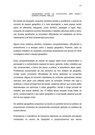 11



                     representações formais (ou      convencionais)   deste   espaço”.(
                     ALMEIDA; PASSINI, 1989, p.5)


No estudo da Geografia, enquanto disciplina escolar e acadêmica, o estudo do
conceito de espaço geográfico é o mais abrangente, e esse espaço sendo
palco de diferentes categorias, como território, paisagem e lugar. Mas,
enquanto na academia ouvimos discussões e debates calorosos sobre o tema,
nas escolas geralmente se encontram dificuldades em trabalhá-lo de forma
interessante e de fácil compreensão para todos.


Alguns livros didáticos abordam conteúdos compartimentados, dificultando o
entendimento e a atuação sobre o espaço geográfico. Portanto, cabe ao
professor trabalhar os conteúdos conceituais despertando nos alunos um olhar
investigativo sobre o espaço geográfico.


Essa compartimentação do estudo do espaço pelos livros comprometem a
percepção e o conhecimento espacial do aluno, gerando, então, cidadãos que
não compreendem, a teoria tão pouco a prática, a importância deste saber.
Professores acostumados ao uso exclusivo do livro didático de geografia,
muitas vezes, encontram dificuldades de tornar aplicáveis os conteúdos
conceituais. Alguns se tornaram repetidores do conteúdo apresentado nesses
manuais, sem gerar uma reflexão sobre os conceitos. Embora não seja o
professor o nosso principal foco de estudo, podemos afirmar que muitos estão
desmotivados em aprimorar o saber geográfico, devido à longa jornada de
trabalho, aos baixos salários, etc. O reflexo dessa situação incide direto no
aluno, comprometendo o seu saber geográfico e a percepção espacial que ele
tem do seu espaço vivido.


Os saberes geográficos adquiridos na escola só poderão tornar-se práticos se
proporcionam momentos de compreensão conceitual, aplicado no cotidiano de
nossos alunos.

Entendemos a importância de tornarmos aplicáveis os conteúdos conceituais
ministrados   no   ensino   da   Geografia   e      proporcionarmos     aos    alunos
 