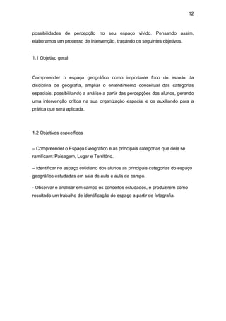 12



possibilidades de percepção no seu espaço vivido. Pensando assim,
elaboramos um processo de intervenção, traçando os seguintes objetivos.


1.1 Objetivo geral



Compreender o espaço geográfico como importante foco do estudo da
disciplina de geografia, ampliar o entendimento conceitual das categorias
espaciais, possibilitando a análise a partir das percepções dos alunos, gerando
uma intervenção crítica na sua organização espacial e os auxiliando para a
prática que será aplicada.




1.2 Objetivos específicos


– Compreender o Espaço Geográfico e as principais categorias que dele se
ramificam: Paisagem, Lugar e Território.

– Identificar no espaço cotidiano dos alunos as principais categorias do espaço
geográfico estudadas em sala de aula e aula de campo.

- Observar e analisar em campo os conceitos estudados, e produzirem como
resultado um trabalho de identificação do espaço a partir de fotografia.
 