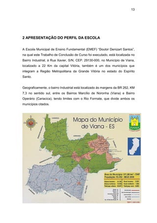 13




2 APRESENTAÇÃO DO PERFIL DA ESCOLA


A Escola Municipal de Ensino Fundamental (EMEF) “Doutor Denizart Santos”,
na qual este Trabalho de Conclusão de Curso foi executado, está localizada no
Bairro Industrial, à Rua Xavier, S/N, CEP. 29130-000, no Município de Viana,
localizado a 22 Km da capital Vitória, também é um dos municípios que
integram a Região Metropolitana da Grande Vitória no estado do Espírito
Santo.


Geograficamente, o bairro Industrial está localizado às margens da BR 262, KM
7,3 no sentido sul, entre os Bairros Marcílio de Noronha (Viana) e Bairro
Operário (Cariacica), tendo limites com o Rio Formate, que divide ambos os
municípios citados.
 