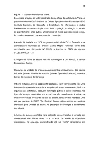 14



Figura 1 – Mapa do município de Viana.
Esse mapa anexado ao texto foi retirado do site oficial da prefeitura de Viana. A
partir de dados do IDAF (Instituto de Defesa Agropecuária e Florestal) e IBGE
(Instituto Brasileiro de Geografia e Estatística), há informações e dados
interessantes sobre o município, como área, população, localização no estado
do Espírito Santo, entre outras. Embora seja um mapa que não possua escala,
foi o melhor encontrado para representar o município.


A escola foi fundada em 1979, no governo estadual de Eurico Resende e na
administração municipal do prefeito Carlos Magno Pimentel, tendo sido
reconhecida pelo decreto-lei Nº 932/84 e inscrita no CNPJ de número
01.959.874/0001 – 33.


A origem do nome da escola vem da homenagem a um médico, o senhor
Denizart dos Santos.


Os alunos da unidade de ensino são provenientes principalmente, dos bairros
Industrial (Viana), Marcílio de Noronha (Viana), Operário (Cariacica), e outros
bairros do município de Cariacica.


O bairro Industrial, onde a escola está localizada, é um bairro carente e de uma
infra-estrutura precária (somente a rua principal possui saneamento básico e
algumas ruas asfaltadas, possuem iluminação pública e água encanada). Os
tipos de serviços oferecidos aos moradores são atendimento à saúde na
Unidade de Saúde localizada ao lado da escola, coleta de lixo realizado uma
vez por semana. A EMEF “Dr. Denizart Santos utiliza apenas os serviços
oferecidos pela unidade de saúde, na prevenção de doenças e atendimento
aos alunos.


A turma de alunos escolhidos para aplicação desse trabalho é formada por
adolescentes com idades entre 13 e 15 anos. Os alunos se mostraram
interessados na proposta, demonstrando até um “velho” romantismo em
 