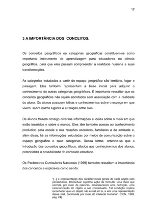 17




3 A IMPORTÂNCIA DOS CONCEITOS.


Os conceitos geográficos ou categorias geográficas constituem-se como
importante instrumento de aprendizagem para educadores na ciência
geográfica, para que eles possam compreender a realidade humana e suas
transformações.


As categorias estudadas a partir do espaço geográfico são território, lugar e
paisagem. Elas também representam a base inicial para adquirir o
conhecimento de outras categorias geográficas. É importante ressaltar que os
conceitos geográficos não sejam abordados sem associação com a realidade
do aluno. Os alunos possuem idéias e conhecimentos sobre o espaço em que
vivem, sobre outros lugares e a relação entre eles.


Os alunos trazem consigo diversas informações e idéias sobre o meio em que
estão inseridos e sobre o mundo. Eles têm também acesso ao conhecimento
produzido pela escola e nas relações escolares, familiares e de amizade e,
além disso, há as informações veiculadas por meios de comunicação sobre o
espaço geográfico e suas categorias. Dessa forma, entende-se que a
introdução dos conceitos geográficos, aliados aos conhecimentos dos alunos,
potencializa a possibilidade do conteúdo estudado.


Os Parâmetros Curriculares Nacionais (1999) também ressaltam a importância
dos conceitos e explica-os como sendo:


                     “[...] a representação das características gerais de cada objeto pelo
                     pensamento. Conceituar significa ação de formular uma idéia que
                     permita, por meio de palavras, estabelecerem uma definição, uma
                     caracterização do objeto a ser conceituado. Tal condição implica
                     reconhecer que um objeto não é real em si, e sim uma representação
                     desse real, construída por meio do intelecto humano”. (PCN, 1999,
                     pag. 24)
 
