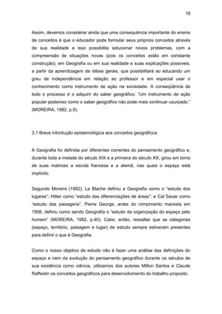 18



Assim, devemos considerar ainda que uma consequência importante do ensino
de conceitos é que o educador pode formular seus próprios conceitos através
de sua realidade e isso possibilita solucionar novos problemas, com a
compreensão de situações novas (pois os conceitos estão em constante
construção), em Geografia ou em sua realidade e suas explicações possíveis,
a partir da aprendizagem de idéias gerais, que possibilitará ao educando um
grau de independência em relação ao professor e em especial usar o
conhecimento como instrumento de ação na sociedade. A conseqüência de
todo o processo é o adquirir do saber geográfico: “Um instrumento de ação
popular poderoso como o saber geográfico não pode mais continuar usurpado.”
(MOREIRA, 1982, p.9).




3.1 Breve introdução epistemológica aos conceitos geográficos


A Geografia foi definida por diferentes correntes do pensamento geográfico e,
durante toda a metade do século XIX e a primeira do século XX, girou em torno
de suas matrizes a escola francesa e a alemã, nas quais o espaço está
implícito.


Segundo Moreira (1982), La Blache definiu a Geografia como o “estudo dos
lugares”; Hitter como “estudo das diferenciações de áreas”; e Cal Sauer como
“estudo das paisagens”. Pierre George, antes do rompimento marxista em
1956, definiu como sendo Geografia o “estudo da organização do espaço pelo
homem” (MOREIRA, 1982, p.40). Cabe, então, ressaltar que as categorias
(espaço, território, paisagem e lugar) de estudo sempre estiveram presentes
para definir o que é Geografia.


Como o nosso objetivo de estudo não é fazer uma análise das definições do
espaço e nem da evolução do pensamento geográfico durante os séculos de
sua existência como ciência, utilizamos dos autores Milton Santos e Claude
Raffestin os conceitos geográficos para desenvolvimento do trabalho proposto.
 