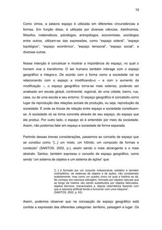 19



Como vimos, a palavra espaço é utilizada em diferentes circunstâncias e
formas. Em função disso, é utilizada por diversas ciências. Astrônomos,
filósofos, matemáticos, psicólogos, antropólogos, economistas, sociólogos
entre outros, utilizam-se das expressões, como “espaço sideral”, “espaço
topológico”, “espaço econômico”, “espaço temporal”, “espaço social”, e
diversas outras.


Nossa intenção é conceituar e mostrar a importância do espaço, no qual o
homem vive e transforma. O ser humano também interage com o espaço
geográfico e integra-o. De acordo com a forma como a sociedade vai se
relacionando com o espaço e modificando-o – e com o aumento da
modificação –, o espaço geográfico torna-se mais extenso, podendo ser
analisado em escala global, continental, regional, de uma cidade, bairro, rua,
casa, ou de uma escola e seu entorno. O espaço geográfico é concebido como
lugar da reprodução das relações sociais de produção, ou seja, reprodução da
sociedade. É onde as trocas de relação entre espaço e sociedade constituem-
se. A sociedade só se torna concreta através de seu espaço, do espaço que
ela produz. Por outro lado, o espaço só é entendido por meio da sociedade.
Assim, não podemos falar em espaço e sociedade de forma separada.


Partindo dessas breves considerações, passemos ao conceito de espaço que
se constitui como “[...] um misto, um híbrido, um composto de formas e
conteúdo” (SANTOS, 2002, p.), assim sendo o mais abrangente e o mais
abstrato. Santos, também expressa o conceito de espaço geográfico, como
sendo “um sistema de objetos e um sistema de ações” que:


                     “[...] é formado por um conjunto indissociável, solidário e também
                     contraditório, de sistemas de objetos e de ações, não considerado
                     isoladamente, mas como um quadro único na qual a história se dá.
                     No começo era natureza selvagem, formada por objetos naturais que
                     ao longo da história vão sendo substituídos por objetos fabricados,
                     objetos técnicos, mecanizados e, depois cibernéticos fazendo com
                     que a natureza artificial tenda a funcionar com uma máquina”.
                     (SANTOS, 2002, p. 63)


Assim, podemos observar que na concepção de espaço geográfico está
contida a expressão das diferentes categorias: território, paisagem e lugar. Os
 