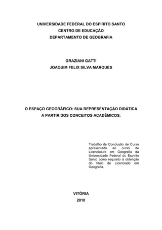 2



     UNIVERSIDADE FEDERAL DO ESPÍRITO SANTO
              CENTRO DE EDUCAÇÃO
          DEPARTAMENTO DE GEOGRAFIA




                 GRAZIANI GATTI
          JOAQUIM FELIX SILVA MARQUES




O ESPAÇO GEOGRÁFICO: SUA REPRESENTAÇÃO DIDÁTICA
      A PARTIR DOS CONCEITOS ACADÊMICOS.




                             Trabalho de Conclusão de Curso
                             apresentado    ao    curso   de
                             Licenciatura em Geografia da
                             Universidade Federal do Espírito
                             Santo como requisito à obtenção
                             do título de Licenciado em
                             Geografia.




                    VITÓRIA
                      2010
 