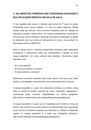 21



4 OS ASPECTOS TEÓRICOS DAS CATEGORIAS ESPACIAIS E
SUA APLICAÇÃO DIDÁTICA EM SALA DE AULA.


O livro adotado pela escola e utilizado pela turma da 7ª série do ensino
fundamental como recurso didático, é o livro da editora Moderna, Projeto
Araribá, esse não aborda o tema de forma satisfatória para ser utilizado na
aplicação do projeto. Dessa forma, um material complementar mostrando os
conceitos que iríamos trabalhar e descrição das etapas de aplicação do projeto
foi elaborado para que unido ao conhecimento do aluno, nos auxiliaria na
execução do mesmo. (ANEXO A)


Após os alunos lerem o material complementar produzido pelos aplicadores
começamos a questioná-los sobre seu conhecimento a respeito do tema
espaço geográfico, em nossa primeira aula expositiva. Ouviram-se muitas
respostas como:


– “É o nosso planeta!”
– “É onde nos moramos e vivemos!”
– “O meio-ambiente, a natureza!”


Dificilmente ouviríamos respostas como estas abaixo, pois esse seria nosso
objetivo, o de despertar a compreensão mais aprofundada sobre o assunto:


O espaço geográfico é o palco das realizações humanas, no entanto, abriga
todas as partes do planeta passíveis de serem analisadas, catalogadas e
classificadas   pelas    inúmeras   especialidades   da    ciência   geográfica.
(http://www.mundoeducacao.com.br/geografia/espaco-geografico.htm)


O espaço geográfico é aquele que foi modificado pelo homem ao longo da
história. Que contém um passado histórico e foi transformado pela organização
social, técnica e econômica daqueles que habitaram ou habitam os diferentes
lugares (“o espaço geográfico é o palco das realizações humanas”).
(http://www.infoescola.com/geografia/espaco-geografico/)
 