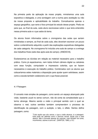 22



Na primeira parte da aplicação de nosso projeto, ministramos uma aula
expositiva e dialogada, e uma sondagem com a turma para aceitação ou não
da nossa proposta e aplicabilidade do trabalho. Conceituamos apenas o
espaço geográfico, que seria o foco principal do estudo desse projeto. Pediu-se
para que, ao final da aula, cada aluno escrevesse sobre o que teria entendido
nessa primeira aula e o que sabia do tema.


Os alunos foram informados sobre o cronograma das aulas que seriam
ministradas e sempre, ao final de cada aula, eles deveriam escrever um pouco
sobre o entendimento adquirido a partir das explicações expositivas dialogadas
de cada categoria. No cronograma foi incluída uma aula de campo e a entrega
dos trabalhos finais (sete dias após aula de campo). (ANEXO B).


Esclarecemos as dúvidas em relação ao material necessário para o trabalho
prático. Como já esperávamos, nem todos tinham câmera digital ou celulares
com essa função, computador e impressora colorida, que se faziam
necessários à execução do trabalho prático. Combinados com os alunos que
colocaríamos estes materiais a disposição para ajudar quem solicitasse, assim
como a escola também colaboraria com o que fosse possível.




4.1 Paisagem


O conceito mais simples de paisagem, como sendo um espaço alcançado pela
visão, bastante usual no senso comum, não dá conta da complexidade que o
termo abrange. Mesmo sendo a visão o principal sentido com o qual se
observa o real, outros sentidos também compreendem o processo de
identificação da paisagem, com a audição, o tato, o olfato. Santos define
paisagem, como:
                     “Tudo aquilo que nós vemos, o que a visão alcança, é a paisagem.
                     Esta pode ser definida como o domínio visível, aquilo que a vista
                     abarca. Não é formada apenas de volumes, mas também de cores,
                     movimentos, odores e sons etc”. (SANTOS, 1988, p. 61)
 